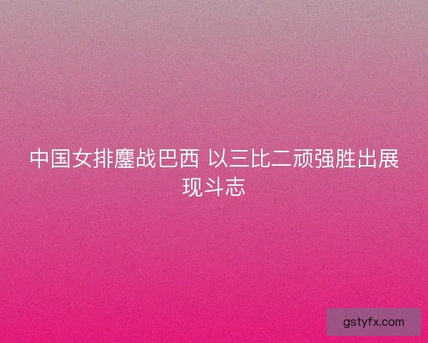 中国女排鏖战巴西 以三比二顽强胜出展现斗志