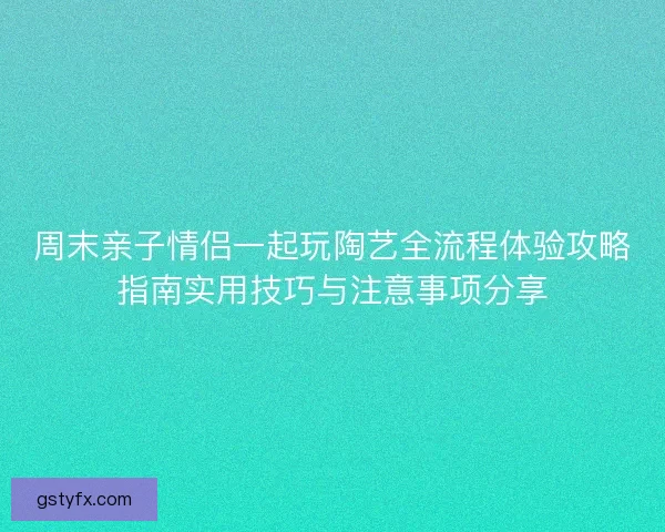 周末亲子情侣一起玩陶艺全流程体验攻略指南实用技巧与注意事项分享