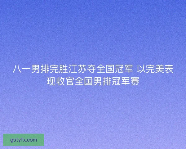 八一男排完胜江苏夺全国冠军 以完美表现收官全国男排冠军赛
