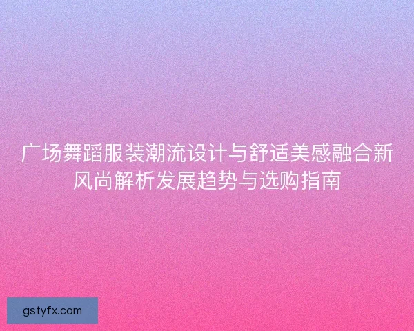广场舞蹈服装潮流设计与舒适美感融合新风尚解析发展趋势与选购指南