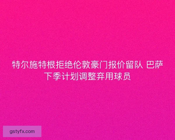 特尔施特根拒绝伦敦豪门报价留队 巴萨下季计划调整弃用球员