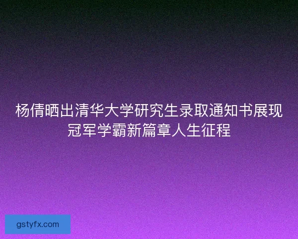 杨倩晒出清华大学研究生录取通知书展现冠军学霸新篇章人生征程